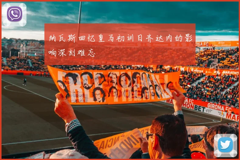纳瓦斯回忆皇马初训日齐达内的影响深刻难忘