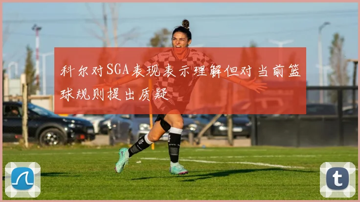 科尔对SGA表现表示理解但对当前篮球规则提出质疑
