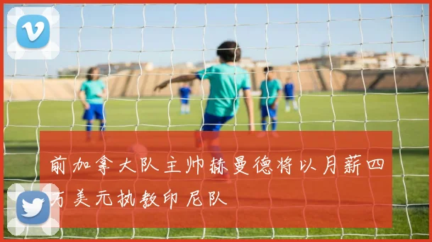 前加拿大队主帅赫曼德将以月薪四万美元执教印尼队