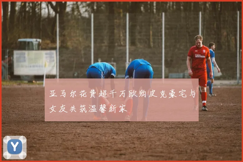 亚马尔花费超千万欧购皮克豪宅与女友共筑温馨新家