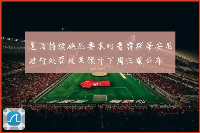 皇马持续施压要求对普雷斯蒂安尼进行处罚结果预计下周三前公布