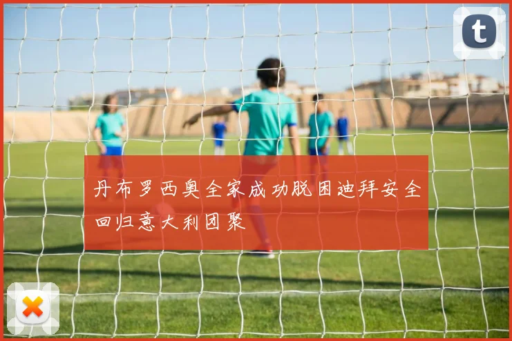 丹布罗西奥全家成功脱困迪拜安全回归意大利团聚