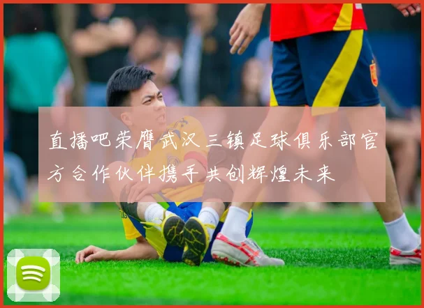 直播吧荣膺武汉三镇足球俱乐部官方合作伙伴携手共创辉煌未来