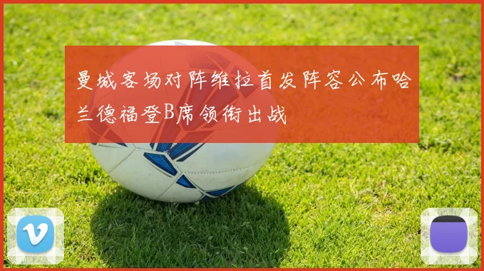 曼城客场对阵维拉首发阵容公布哈兰德福登B席领衔出战
