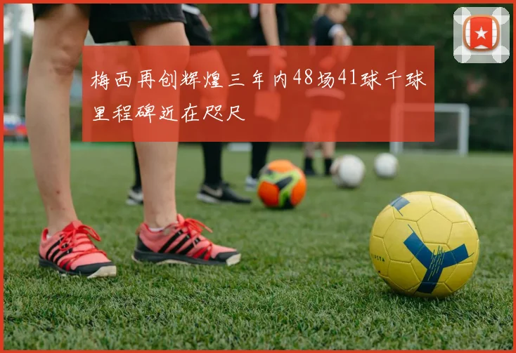 梅西再创辉煌三年内48场41球千球里程碑近在咫尺