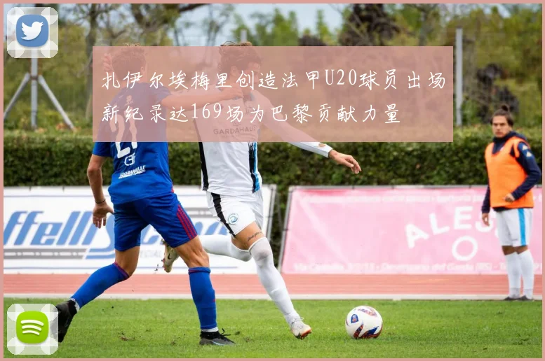 扎伊尔埃梅里创造法甲U20球员出场新纪录达169场为巴黎贡献力量