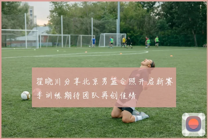 翟晓川分享北京男篮合照开启新赛季训练期待团队再创佳绩