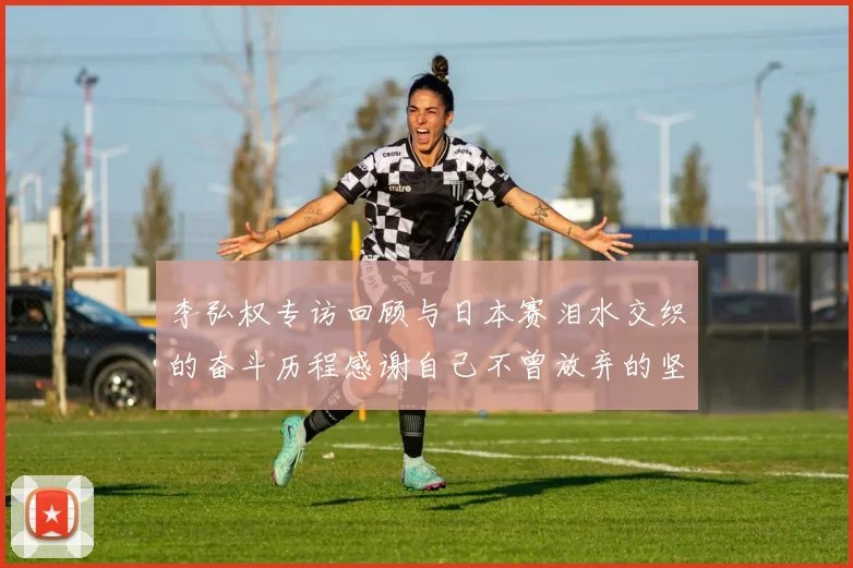 李弘权专访回顾与日本赛泪水交织的奋斗历程感谢自己不曾放弃的坚持