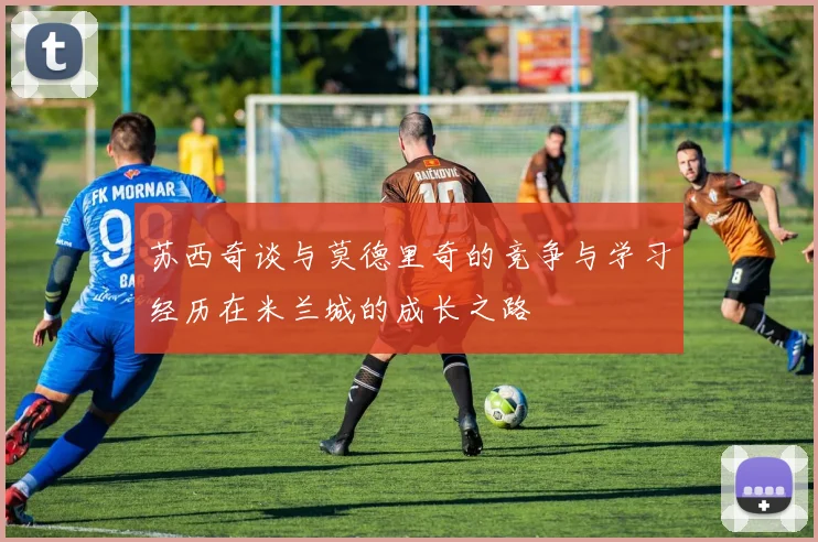 苏西奇谈与莫德里奇的竞争与学习经历在米兰城的成长之路