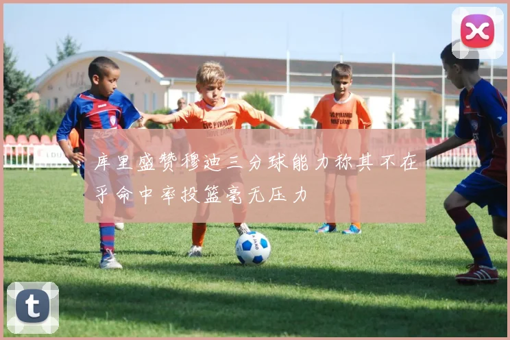 库里盛赞穆迪三分球能力称其不在乎命中率投篮毫无压力