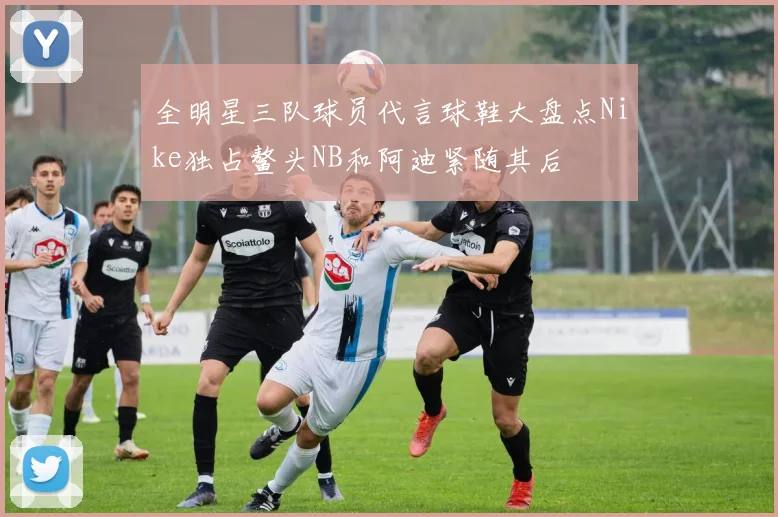 全明星三队球员代言球鞋大盘点Nike独占鳌头NB和阿迪紧随其后