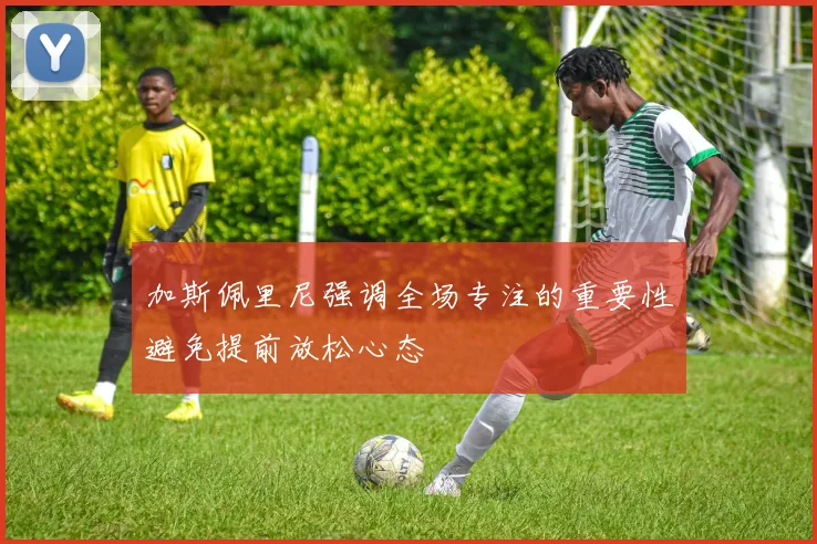 加斯佩里尼强调全场专注的重要性避免提前放松心态