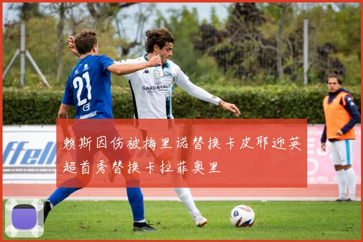 赖斯因伤被梅里诺替换卡皮耶迎英超首秀替换卡拉菲奥里