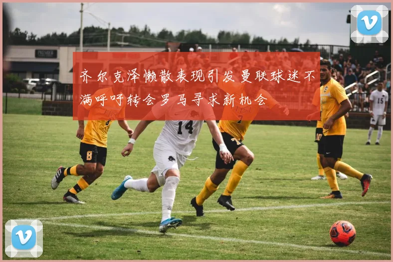 齐尔克泽懒散表现引发曼联球迷不满呼吁转会罗马寻求新机会