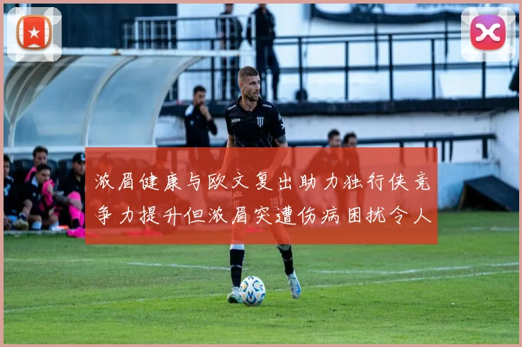 浓眉健康与欧文复出助力独行侠竞争力提升但浓眉突遭伤病困扰令人担忧