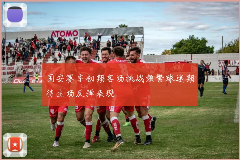 国安赛季初期客场挑战频繁球迷期待主场反弹表现