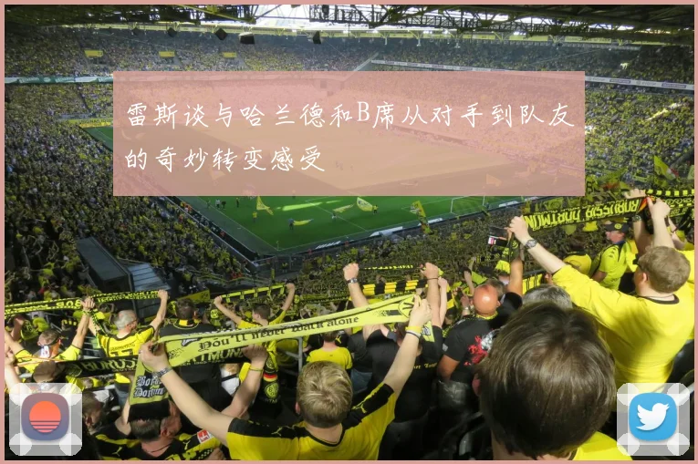雷斯谈与哈兰德和B席从对手到队友的奇妙转变感受