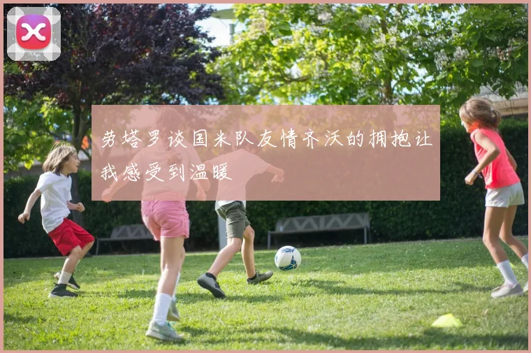 劳塔罗谈国米队友情齐沃的拥抱让我感受到温暖