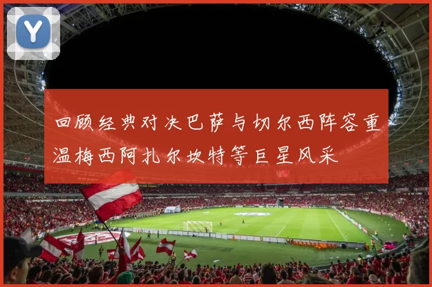 回顾经典对决巴萨与切尔西阵容重温梅西阿扎尔坎特等巨星风采