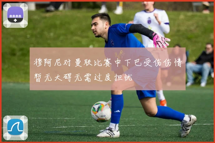 穆阿尼对曼联比赛中下巴受伤伤情暂无大碍无需过度担忧